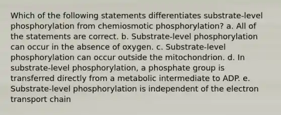 Which of the following statements differentiates substrate-level phosphorylation from chemiosmotic phosphorylation? a. All of the statements are correct. b. Substrate-level phosphorylation can occur in the absence of oxygen. c. Substrate-level phosphorylation can occur outside the mitochondrion. d. In substrate-level phosphorylation, a phosphate group is transferred directly from a metabolic intermediate to ADP. e. Substrate-level phosphorylation is independent of <a href='https://www.questionai.com/knowledge/k57oGBr0HP-the-electron-transport-chain' class='anchor-knowledge'>the electron transport chain</a>