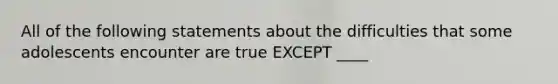 All of the following statements about the difficulties that some adolescents encounter are true EXCEPT ____