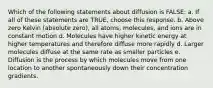 Which of the following statements about diffusion is FALSE: a. If all of these statements are TRUE, choose this response. b. Above zero Kelvin (absolute zero), all atoms, molecules, and ions are in constant motion d. Molecules have higher kinetic energy at higher temperatures and therefore diffuse more rapidly d. Larger molecules diffuse at the same rate as smaller particles e. Diffusion is the process by which molecules move from one location to another spontaneously down their concentration gradients.