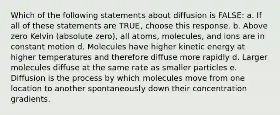 Which of the following statements about diffusion is FALSE: a. If all of these statements are TRUE, choose this response. b. Above zero Kelvin (absolute zero), all atoms, molecules, and ions are in constant motion d. Molecules have higher kinetic energy at higher temperatures and therefore diffuse more rapidly d. Larger molecules diffuse at the same rate as smaller particles e. Diffusion is the process by which molecules move from one location to another spontaneously down their concentration gradients.