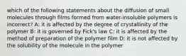 which of the following statements about the diffusion of small molecules through films formed from water-insoluble polymers is incorrect? A: it is affected by the degree of crystallinity of the polymer B: it is governed by Fick's law C: it is affected by the method of preparation of the polymer film D: it is not affected by the solubility of the molecule in the polymer