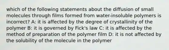 which of the following statements about the diffusion of small molecules through films formed from water-insoluble polymers is incorrect? A: it is affected by the degree of crystallinity of the polymer B: it is governed by Fick's law C: it is affected by the method of preparation of the polymer film D: it is not affected by the solubility of the molecule in the polymer