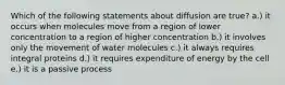 Which of the following statements about diffusion are true? a.) it occurs when molecules move from a region of lower concentration to a region of higher concentration b.) it involves only the movement of water molecules c.) it always requires integral proteins d.) it requires expenditure of energy by the cell e.) it is a passive process