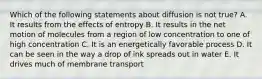 Which of the following statements about diffusion is not true? A. It results from the effects of entropy B. It results in the net motion of molecules from a region of low concentration to one of high concentration C. It is an energetically favorable process D. It can be seen in the way a drop of ink spreads out in water E. It drives much of membrane transport