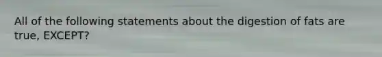 All of the following statements about the digestion of fats are true, EXCEPT?