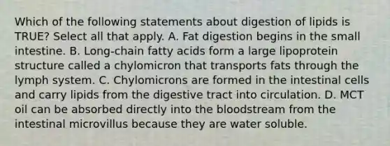 Which of the following statements about digestion of lipids is TRUE? Select all that apply. A. Fat digestion begins in the small intestine. B. Long-chain fatty acids form a large lipoprotein structure called a chylomicron that transports fats through the lymph system. C. Chylomicrons are formed in the intestinal cells and carry lipids from the digestive tract into circulation. D. MCT oil can be absorbed directly into the bloodstream from the intestinal microvillus because they are water soluble.