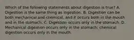 Which of the following statements about digestion is true? A. Digestion is the same thing as ingestion. B. Digestion can be both mechanical and chemical, and it occurs both in the mouth and in the stomach. C. Digestion occurs only in the stomach. D. Mechanical digestion occurs only in the stomach; chemical digestion occurs only in the mouth.