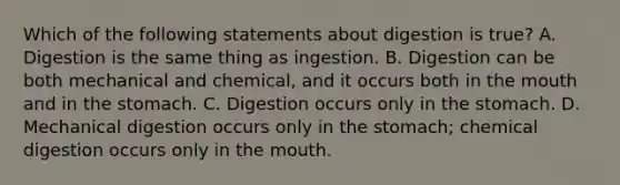 Which of the following statements about digestion is true? A. Digestion is the same thing as ingestion. B. Digestion can be both mechanical and chemical, and it occurs both in the mouth and in the stomach. C. Digestion occurs only in the stomach. D. Mechanical digestion occurs only in the stomach; chemical digestion occurs only in the mouth.