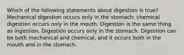 Which of the following statements about digestion is true? Mechanical digestion occurs only in the stomach; chemical digestion occurs only in the mouth. Digestion is the same thing as ingestion. Digestion occurs only in the stomach. Digestion can be both mechanical and chemical, and it occurs both in the mouth and in the stomach.