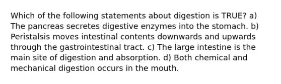 Which of the following statements about digestion is TRUE? a) The pancreas secretes digestive enzymes into the stomach. b) Peristalsis moves intestinal contents downwards and upwards through the gastrointestinal tract. c) The large intestine is the main site of digestion and absorption. d) Both chemical and mechanical digestion occurs in the mouth.