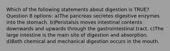 Which of the following statements about digestion is TRUE? Question 8 options: a)The pancreas secretes digestive enzymes into the stomach. b)Peristalsis moves intestinal contents downwards and upwards through the gastrointestinal tract. c)The large intestine is the main site of digestion and absorption. d)Both chemical and mechanical digestion occurs in the mouth.