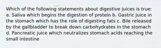 Which of the following statements about digestive juices is true: a. Saliva which begins the digestion of protein b. Gastric juice in the stomach which has the role of digesting fats c. Bile released by the gallbladder to break down carbohydrates in the stomach d. Pancreatic juice which neutralizes stomach acids reaching the small intestine