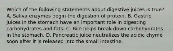 Which of the following statements about digestive juices is true? A. Saliva enzymes begin the digestion of protein. B. Gastric juices in the stomach have an important role in digesting carbohydrates and fats. C. Bile helps break down carbohydrates in the stomach. D. Pancreatic juice neutralizes the acidic chyme soon after it is released into the small intestine.