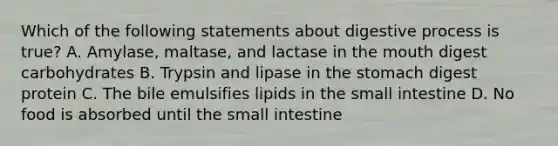 Which of the following statements about digestive process is true? A. Amylase, maltase, and lactase in the mouth digest carbohydrates B. Trypsin and lipase in the stomach digest protein C. The bile emulsifies lipids in the small intestine D. No food is absorbed until the small intestine