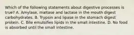 Which of the following statements about digestive processes is true? A. Amylase, maltase and lactase in the mouth digest carbohydrates. B. Trypsin and lipase in the stomach digest protein. C. Bile emulsifies lipids in the small intestine. D. No food is absorbed until the small intestine.