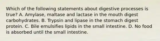 Which of the following statements about digestive processes is true? A. Amylase, maltase and lactase in the mouth digest carbohydrates. B. Trypsin and lipase in the stomach digest protein. C. Bile emulsifies lipids in the small intestine. D. No food is absorbed until the small intestine.