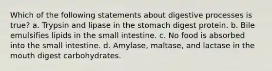 Which of the following statements about digestive processes is true? a. Trypsin and lipase in the stomach digest protein. b. Bile emulsifies lipids in the small intestine. c. No food is absorbed into the small intestine. d. Amylase, maltase, and lactase in the mouth digest carbohydrates.