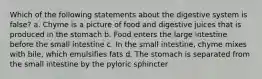 Which of the following statements about the digestive system is false? a. Chyme is a picture of food and digestive juices that is produced in the stomach b. Food enters the large intestine before the small intestine c. In the small intestine, chyme mixes with bile, which emulsifies fats d. The stomach is separated from the small intestine by the pyloric sphincter