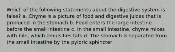 Which of the following statements about the digestive system is false? a. Chyme is a picture of food and digestive juices that is produced in the stomach b. Food enters the large intestine before the small intestine c. In the small intestine, chyme mixes with bile, which emulsifies fats d. The stomach is separated from the small intestine by the pyloric sphincter