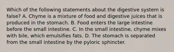 Which of the following statements about the digestive system is false? A. Chyme is a mixture of food and digestive juices that is produced in the stomach. B. Food enters the large intestine before the small intestine. C. In the small intestine, chyme mixes with bile, which emulsifies fats. D. The stomach is separated from the small intestine by the pyloric sphincter.