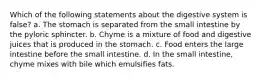 Which of the following statements about the digestive system is false? a. The stomach is separated from the small intestine by the pyloric sphincter. b. Chyme is a mixture of food and digestive juices that is produced in the stomach. c. Food enters the large intestine before the small intestine. d. In the small intestine, chyme mixes with bile which emulsifies fats.