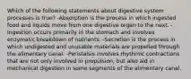 Which of the following statements about digestive system processes is true? -Absorption is the process in which ingested food and liquids move from one digestive organ to the next. -Ingestion occurs primarily in the stomach and involves enzymatic breakdown of nutrients. -Secretion is the process in which undigested and unusable materials are propelled through the alimentary canal. -Peristalsis involves rhythmic contractions that are not only involved in propulsion, but also aid in mechanical digestion in some segments of the alimentary canal.