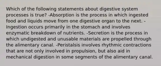 Which of the following statements about digestive system processes is true? -Absorption is the process in which ingested food and liquids move from one digestive organ to the next. -Ingestion occurs primarily in <a href='https://www.questionai.com/knowledge/kLccSGjkt8-the-stomach' class='anchor-knowledge'>the stomach</a> and involves enzymatic breakdown of nutrients. -Secretion is the process in which undigested and unusable materials are propelled through the alimentary canal. -Peristalsis involves rhythmic contractions that are not only involved in propulsion, but also aid in mechanical digestion in some segments of the alimentary canal.