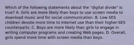 Which of the following statements about the "digital divide" is true? A. Girls are more likely than boys to use screen media to download music and for social communication. B. Low-SES children devote more time to Internet use than their higher-SES counterparts. C. Boys are more likely than girls to engage in writing computer programs and creating Web pages. D. Overall, girls spend more time with screen media than boys.