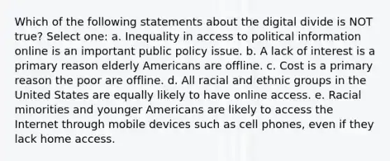 Which of the following statements about the digital divide is NOT true? Select one: a. Inequality in access to political information online is an important public policy issue. b. A lack of interest is a primary reason elderly Americans are offline. c. Cost is a primary reason the poor are offline. d. All racial and ethnic groups in the United States are equally likely to have online access. e. Racial minorities and younger Americans are likely to access the Internet through mobile devices such as cell phones, even if they lack home access.