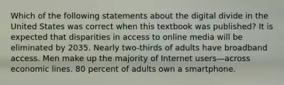 Which of the following statements about the digital divide in the United States was correct when this textbook was published? It is expected that disparities in access to online media will be eliminated by 2035. Nearly two-thirds of adults have broadband access. Men make up the majority of Internet users—across economic lines. 80 percent of adults own a smartphone.