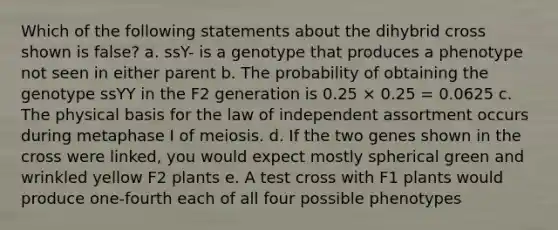 Which of the following statements about the dihybrid cross shown is false? a. ssY- is a genotype that produces a phenotype not seen in either parent b. The probability of obtaining the genotype ssYY in the F2 generation is 0.25 × 0.25 = 0.0625 c. The physical basis for the law of independent assortment occurs during metaphase I of meiosis. d. If the two genes shown in the cross were linked, you would expect mostly spherical green and wrinkled yellow F2 plants e. A test cross with F1 plants would produce one-fourth each of all four possible phenotypes