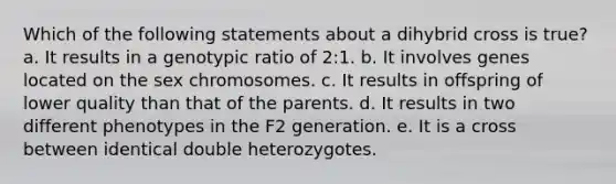 Which of the following statements about a dihybrid cross is true? a. It results in a genotypic ratio of 2:1. b. It involves genes located on the sex chromosomes. c. It results in offspring of lower quality than that of the parents. d. It results in two different phenotypes in the F2 generation. e. It is a cross between identical double heterozygotes.