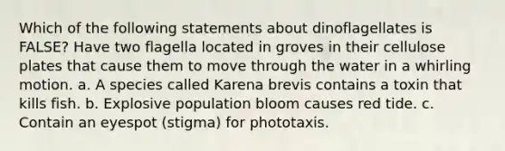 Which of the following statements about dinoflagellates is FALSE? Have two flagella located in groves in their cellulose plates that cause them to move through the water in a whirling motion. a. A species called Karena brevis contains a toxin that kills fish. b. Explosive population bloom causes red tide. c. Contain an eyespot (stigma) for phototaxis.