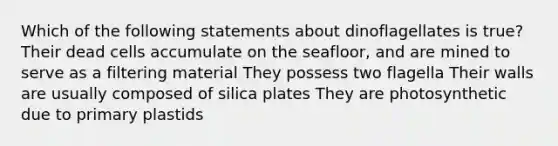 Which of the following statements about dinoflagellates is true? Their dead cells accumulate on the seafloor, and are mined to serve as a filtering material They possess two flagella Their walls are usually composed of silica plates They are photosynthetic due to primary plastids