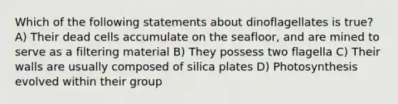 Which of the following statements about dinoflagellates is true? A) Their dead cells accumulate on the seafloor, and are mined to serve as a filtering material B) They possess two flagella C) Their walls are usually composed of silica plates D) Photosynthesis evolved within their group