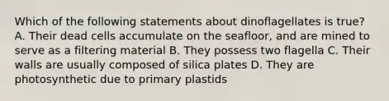 Which of the following statements about dinoflagellates is true? A. Their dead cells accumulate on the seafloor, and are mined to serve as a filtering material B. They possess two flagella C. Their walls are usually composed of silica plates D. They are photosynthetic due to primary plastids