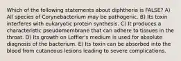 Which of the following statements about diphtheria is FALSE? A) All species of Corynebacterium may be pathogenic. B) Its toxin interferes with eukaryotic protein synthesis. C) It produces a characteristic pseudomembrane that can adhere to tissues in the throat. D) Its growth on Loffler's medium is used for absolute diagnosis of the bacterium. E) Its toxin can be absorbed into the blood from cutaneous lesions leading to severe complications.