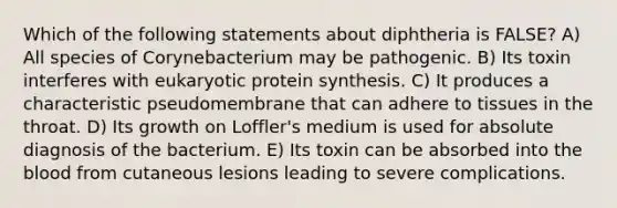 Which of the following statements about diphtheria is FALSE? A) All species of Corynebacterium may be pathogenic. B) Its toxin interferes with eukaryotic protein synthesis. C) It produces a characteristic pseudomembrane that can adhere to tissues in the throat. D) Its growth on Loffler's medium is used for absolute diagnosis of the bacterium. E) Its toxin can be absorbed into the blood from cutaneous lesions leading to severe complications.