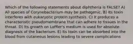 Which of the following statements about diphtheria is FALSE? A) All species of Corynebacterium may be pathogenic. B) Its toxin interferes with eukaryotic protein synthesis. C) It produces a characteristic pseudomembrane that can adhere to tissues in the throat. D) Its growth on Loffler's medium is used for absolute diagnosis of the bacterium. E) Its toxin can be absorbed into the blood from cutaneous lesions leading to severe complications