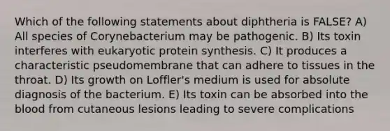 Which of the following statements about diphtheria is FALSE? A) All species of Corynebacterium may be pathogenic. B) Its toxin interferes with eukaryotic <a href='https://www.questionai.com/knowledge/kVyphSdCnD-protein-synthesis' class='anchor-knowledge'>protein synthesis</a>. C) It produces a characteristic pseudomembrane that can adhere to tissues in the throat. D) Its growth on Loffler's medium is used for absolute diagnosis of the bacterium. E) Its toxin can be absorbed into <a href='https://www.questionai.com/knowledge/k7oXMfj7lk-the-blood' class='anchor-knowledge'>the blood</a> from cutaneous lesions leading to severe complications