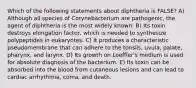 Which of the following statements about diphtheria is FALSE? A) Although all species of Corynebacterium are pathogenic, the agent of diphtheria is the most widely known. B) Its toxin destroys elongation factor, which is needed to synthesize polypeptides in eukaryotes. C) It produces a characteristic pseudomembrane that can adhere to the tonsils, uvula, palate, pharynx, and larynx. D) Its growth on Loeffler's medium is used for absolute diagnosis of the bacterium. E) Its toxin can be absorbed into the blood from cutaneous lesions and can lead to cardiac arrhythmia, coma, and death.