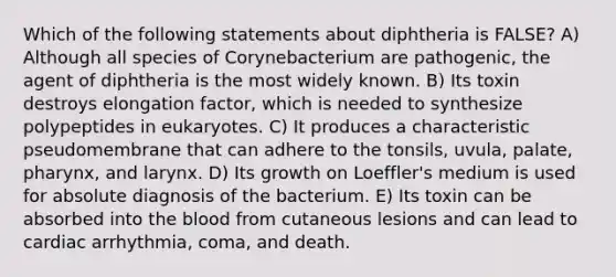 Which of the following statements about diphtheria is FALSE? A) Although all species of Corynebacterium are pathogenic, the agent of diphtheria is the most widely known. B) Its toxin destroys elongation factor, which is needed to synthesize polypeptides in eukaryotes. C) It produces a characteristic pseudomembrane that can adhere to the tonsils, uvula, palate, pharynx, and larynx. D) Its growth on Loeffler's medium is used for absolute diagnosis of the bacterium. E) Its toxin can be absorbed into <a href='https://www.questionai.com/knowledge/k7oXMfj7lk-the-blood' class='anchor-knowledge'>the blood</a> from cutaneous lesions and can lead to cardiac arrhythmia, coma, and death.