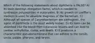 Which of the following statements about diphtheria is FALSE? A) Its toxin destroys elongation factor, which is needed to synthesize polypeptides in eukaryotes. B) Its growth on Loeffler's medium is used for absolute diagnosis of the bacterium. C) Although all species of Corynebacterium are pathogenic, the agent of diphtheria is the most widely known. D) Its toxin can be absorbed into the blood from cutaneous lesions and can lead to cardiac arrhythmia, coma, and death. E) It produces a characteristic pseudomembrane that can adhere to the tonsils, uvula, palate, pharynx, and larynx.