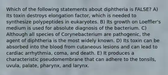 Which of the following statements about diphtheria is FALSE? A) Its toxin destroys elongation factor, which is needed to synthesize polypeptides in eukaryotes. B) Its growth on Loeffler's medium is used for absolute diagnosis of the bacterium. C) Although all species of Corynebacterium are pathogenic, the agent of diphtheria is the most widely known. D) Its toxin can be absorbed into <a href='https://www.questionai.com/knowledge/k7oXMfj7lk-the-blood' class='anchor-knowledge'>the blood</a> from cutaneous lesions and can lead to cardiac arrhythmia, coma, and death. E) It produces a characteristic pseudomembrane that can adhere to the tonsils, uvula, palate, pharynx, and larynx.