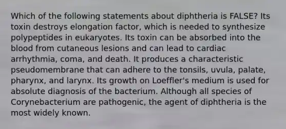 Which of the following statements about diphtheria is FALSE? Its toxin destroys elongation factor, which is needed to synthesize polypeptides in eukaryotes. Its toxin can be absorbed into the blood from cutaneous lesions and can lead to cardiac arrhythmia, coma, and death. It produces a characteristic pseudomembrane that can adhere to the tonsils, uvula, palate, pharynx, and larynx. Its growth on Loeffler's medium is used for absolute diagnosis of the bacterium. Although all species of Corynebacterium are pathogenic, the agent of diphtheria is the most widely known.