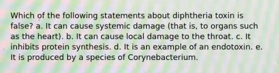 Which of the following statements about diphtheria toxin is false? a. It can cause systemic damage (that is, to organs such as <a href='https://www.questionai.com/knowledge/kya8ocqc6o-the-heart' class='anchor-knowledge'>the heart</a>). b. It can cause local damage to the throat. c. It inhibits <a href='https://www.questionai.com/knowledge/kVyphSdCnD-protein-synthesis' class='anchor-knowledge'>protein synthesis</a>. d. It is an example of an endotoxin. e. It is produced by a species of Corynebacterium.