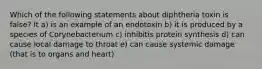 Which of the following statements about diphtheria toxin is false? It a) is an example of an endotoxin b) it is produced by a species of Corynebacterium c) inhibitis protein synthesis d) can cause local damage to throat e) can cause systemic damage (that is to organs and heart)