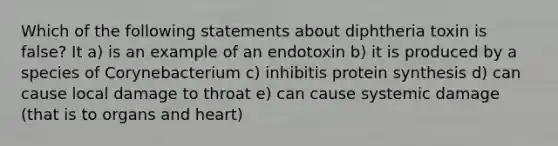 Which of the following statements about diphtheria toxin is false? It a) is an example of an endotoxin b) it is produced by a species of Corynebacterium c) inhibitis protein synthesis d) can cause local damage to throat e) can cause systemic damage (that is to organs and heart)