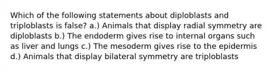 Which of the following statements about diploblasts and triploblasts is false? a.) Animals that display radial symmetry are diploblasts b.) The endoderm gives rise to internal organs such as liver and lungs c.) The mesoderm gives rise to the epidermis d.) Animals that display bilateral symmetry are triploblasts