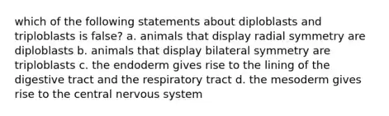 which of the following statements about diploblasts and triploblasts is false? a. animals that display radial symmetry are diploblasts b. animals that display bilateral symmetry are triploblasts c. the endoderm gives rise to the lining of the digestive tract and the respiratory tract d. the mesoderm gives rise to the central nervous system